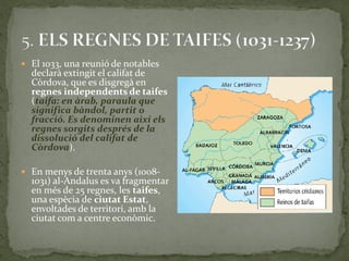  El 1033, una reunió de notables
  declarà extingit el califat de
  Còrdova, que es disgregà en
  regnes independents de taifes
  (taifa: en àrab, paraula que
  significa bàndol, partit o
  fracció. Es denominen així els
  regnes sorgits després de la
  dissolució del califat de
  Còrdova).

 En menys de trenta anys (1008-
  1031) al-Andalus es va fragmentar
  en més de 25 regnes, les taifes,
  una espècia de ciutat Estat,
  envoltades de territori, amb la
  ciutat com a centre econòmic.
 