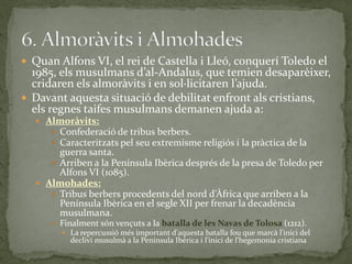  Quan Alfons VI, el rei de Castella i Lleó, conquerí Toledo el
  1985, els musulmans d’al-Andalus, que temien desaparèixer,
  cridaren els almor{vits i en sol·licitaren l’ajuda.
 Davant aquesta situació de debilitat enfront als cristians,
  els regnes taifes musulmans demanen ajuda a:
   Almoràvits:
      Confederació de tribus berbers.
      Caracteritzats pel seu extremisme religiós i la pràctica de la
       guerra santa.
      Arriben a la Península Ibèrica després de la presa de Toledo per
       Alfons VI (1085).
   Almohades:
      Tribus berbers procedents del nord d’Àfrica que arriben a la
       Península Ibèrica en el segle XII per frenar la decadència
       musulmana.
       Finalment són vençuts a la batalla de les Navas de Tolosa (1212).
         La repercussió més important d'aquesta batalla fou que marcà l'inici del
           declivi musulmà a la Península Ibèrica i l'inici de l'hegemonia cristiana
 