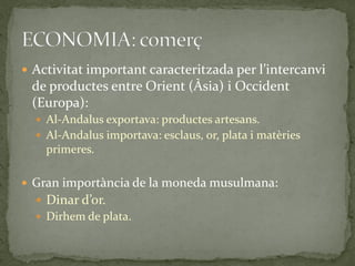  Activitat important caracteritzada per l’intercanvi
 de productes entre Orient (Àsia) i Occident
 (Europa):
   Al-Andalus exportava: productes artesans.
   Al-Andalus importava: esclaus, or, plata i matèries
    primeres.

 Gran importància de la moneda musulmana:
   Dinar d’or.
   Dirhem de plata.
 
