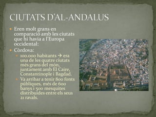  Eren molt grans en
  comparació amb les ciutats
  que hi havia a l’Europa
  occidental:
 Còrdova:
   100.000 habitants  era
    una de les quatre ciutats
    més grans del món,
    juntament amb El Caire,
    Constantinople i Bagdad.
   Va arribar a tenir 800 fonts
    públiques, més de 600
    banys i 500 mesquites
    distribuides entre els seus
    21 ravals.
 