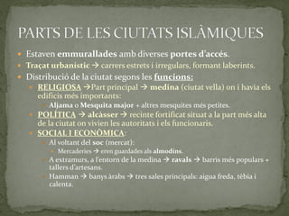  Estaven emmurallades amb diverses portes d’accés.
 Traçat urbanístic  carrers estrets i irregulars, formant laberints.
 Distribució de la ciutat segons les funcions:
    RELIGIOSA Part principal  medina (ciutat vella) on i havia els
     edificis més importants:
        Aljama o Mesquita major + altres mesquites més petites.
    POLÍTICA  alcàsser  recinte fortificat situat a la part més alta
     de la ciutat on vivien les autoritats i els funcionaris.
    SOCIAL I ECONÒMICA:
        Al voltant del soc (mercat):
          Mercaderies  eren guardades als almodins.
        A extramurs, a l’entorn de la medina  ravals  barris més populars +
         tallers d’artesans.
        Hamman  banys àrabs  tres sales principals: aigua freda, tèbia i
         calenta.
 
