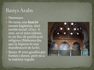  Hammam
 No tenia una funció
  només higiènica, sinó
  també social i d’oci. A
  més, en el món islàmic,
  és un lloc de purificació
  religiosa (Mahoma diu
  que la higiene és una
  manifestació de la fe).
 Banys  eren gaudits per
  homes i dones, però no a
  la matiexa vegada.
 