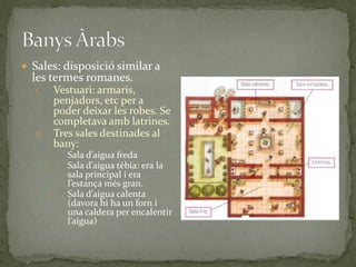  Sales: disposició similar a
  les termes romanes.
  1.    Vestuari: armaris,
        penjadors, etc per a
        poder deixar les robes. Se
        completava amb latrines.
  2.    Tres sales destinades al
        bany:
       1.   Sala d’aigua freda
       2.   Sala d’aigua tèbia: era la
            sala principal i era
            l’estança més gran.
       3.   Sala d’aigua calenta
            (davora hi ha un forn i
            una caldera per encalentir
            l’aigua)
 