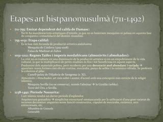    711-755: Emirat dependent del califa de Damasc:
        No hi ha manifestacions artístiques d’interès, ja que no es basteixen mesquites ni palaus en aquesta fase
         de conquesta i consolidació del domini musulmà.
   755-1031: Etapa califal:
        És la fase més fecunda de producció artística andalusina:
            Mesquita de Còrdova (929-1008)
            Palau de Madinat al-Zahra
   1031-1212: Regnes Taifes i imperis nordafricans (almoràvits i almohades):
        La crisi no es tradueix en una disminució de la producció artística ni en un empobriment de la vida
         cultural, ja que la multiplicació de petits reialmes és fins i tot beneficiosa en aquest aspecte.
        Predomini dels materials pobres, però recoberts per una decoració mol abundant i variada 
         apareixen noves formes com els arc-cortina, mocàrabs, panys de sebka i la ceràmica vidrada. Se prefereix
         la columna al pilar.
             Castell-palau de l’Aljaferia de Saragossa (s. XI).
        Almor{vits i Almohades: art més sobri i auster, d’acord amb una concepció més estricte de la religió
         islàmica.
             Mesquita Sevilla (no se conserva), només l’alminar  la Giralda (sebka).
             Torre del Oro, a Sevilla.
   1238-1492: Període Nassarita:
        L’art isl{mic tendrà un darrer període d’esplendor.
        Arquitectura granadina  simplicitat estructural emmascarada per la utilització d’una gran varietat de
         recursos decoratius: arqueries sense funció constructiva, cúpules de mocàrabs, ceràmica, arcs
         entrecreuats, etc.
             Alhambra de Granada
             Generalife
 