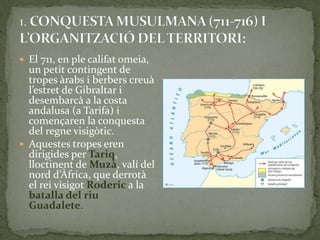  El 711, en ple califat omeia,
  un petit contingent de
  tropes àrabs i berbers creuà
  l’estret de Gibraltar i
  desembarcà a la costa
  andalusa (a Tarifa) i
  començaren la conquesta
  del regne visigòtic.
 Aquestes tropes eren
  dirigides per Tariq,
  lloctinent de Muzà, valí del
  nord d’Àfrica, que derrot{
  el rei visigot Roderic a la
  batalla del riu
  Guadalete.
 