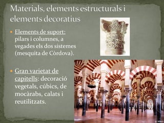  Elements de suport:
 pilars i columnes, a
 vegades els dos sistemes
 (mesquita de Còrdova).


 Gran varietat de
 capitells: decoració
 vegetals, cúbics, de
 mocàrabs, calats i
 reutilitzats.
 