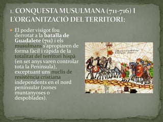  El poder visigot fou
  derrotat a la batalla de
  Guadalete (711) i els
  musulmans s’apropiaren de
  forma fàcil i ràpida de la
  totalitat del territori hispà
  (en set anys varen controlar
  tota la Península),
  exceptuant uns nuclis de
  resistència cristiana
  independents en el nord
  peninsular (zones
  muntanyoses o
  despoblades).
 