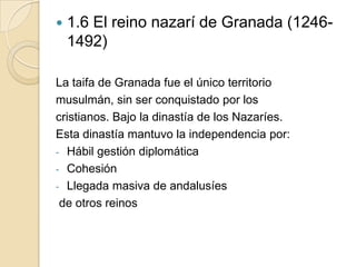    1.6 El reino nazarí de Granada (1246-
    1492)

La taifa de Granada fue el único territorio
musulmán, sin ser conquistado por los
cristianos. Bajo la dinastía de los Nazaríes.
Esta dinastía mantuvo la independencia por:
- Hábil gestión diplomática
- Cohesión
- Llegada masiva de andalusíes
 de otros reinos
 