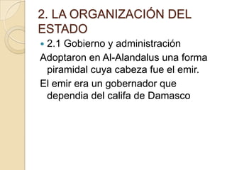 2. LA ORGANIZACIÓN DEL
ESTADO
2.1 Gobierno y administración
Adoptaron en Al-Alandalus una forma
 piramidal cuya cabeza fue el emir.
El emir era un gobernador que
 dependia del califa de Damasco
 