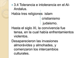 3.4 Tolerancia e intolerancia en el Al-
 Andalus.
Habia tres religiones islam
                      cristianismo
                       judaismo.
Hasta el siglo XI, la convivencia fue
 tensa, en la cual había enfrentamientos
 violentos.
Desaparecieron las invasiones
 almorávides y almohades, y
 comenzaron los intercambios
 culturales.
 