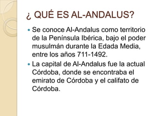 ¿ QUÉ ES AL-ANDALUS?
 Se conoce Al-Andalus como territorio
  de la Península Ibérica, bajo el poder
  musulmán durante la Edada Media,
  entre los años 711-1492.
 La capital de Al-Andalus fue la actual
  Córdoba, donde se encontraba el
  emirato de Córdoba y el califato de
  Córdoba.
 