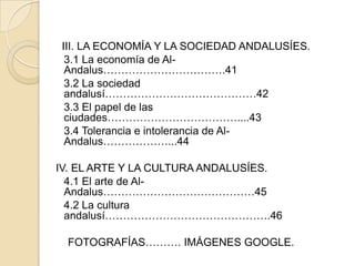 III. LA ECONOMÍA Y LA SOCIEDAD ANDALUSÍES.
 3.1 La economía de Al-
 Andalus…………………………….41
 3.2 La sociedad
 andalusí……………………………………42
 3.3 El papel de las
 ciudades………………………………....43
 3.4 Tolerancia e intolerancia de Al-
 Andalus………………...44

IV. EL ARTE Y LA CULTURA ANDALUSÍES.
  4.1 El arte de Al-
  Andalus……………………………………45
  4.2 La cultura
  andalusí……………………………………….46

 FOTOGRAFÍAS………. IMÁGENES GOOGLE.
 
