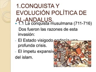 1.CONQUISTA Y
EVOLUCIÓN POLÍTICA DE
AL-ANDALUS.
 1.1 La conquista musulmana (711-716)
   Dos fueron las razones de esta
  invasión:
- El Estado visigodo padecía una
  profunda crisis.
- El ímpetu expansivo
del islam.
 