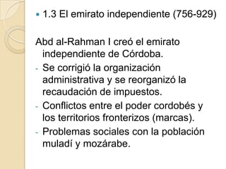    1.3 El emirato independiente (756-929)

Abd al-Rahman I creó el emirato
  independiente de Córdoba.
- Se corrigió la organización
  administrativa y se reorganizó la
  recaudación de impuestos.
- Conflictos entre el poder cordobés y
  los territorios fronterizos (marcas).
- Problemas sociales con la población
  muladí y mozárabe.
 
