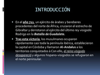 INTRODUCCIÓN
 En el año 711, un ejército de árabes y bereberes

procedentes del norte de África, cruzaron el estrecho de
Gibraltar y derrotaron al ejército del último rey visigodo
Rodrigo en la Batalla de Guadalete.
 Tras esta victoria, los musulmanes ocuparon
rápidamente casi toda la península ibérica, establecieron
la capital en Córdoba y llamaron Al-Andalus a los
territorios conquistados à Con ello, el reino visigodo
desapareció y algunos hispano-visigodos se refugiaron en
el norte peninsular.

 