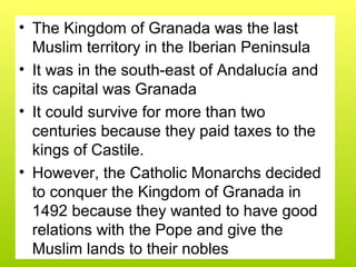 • The Kingdom of Granada was the last
Muslim territory in the Iberian Peninsula
• It was in the south-east of Andalucía and
its capital was Granada
• It could survive for more than two
centuries because they paid taxes to the
kings of Castile.
• However, the Catholic Monarchs decided
to conquer the Kingdom of Granada in
1492 because they wanted to have good
relations with the Pope and give the
Muslim lands to their nobles
 