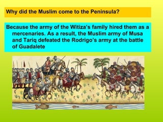 Why did the Muslim come to the Peninsula?
Because the army of the Witiza’s family hired them as a
mercenaries. As a result, the Muslim army of Musa
and Tariq defeated the Rodrigo’s army at the battle
of Guadalete
 