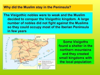 Why did the Muslim stay in the Peninsula?
The Visigothic nobles were to weak and the Muslim
decided to conquer the Visigothic kingdom. A large
number of nobles did not fight against the Muslims
so they could occupy most of the Iberian Peninsula
in few years
Some Visigoths
found a shelter in the
northern mountains
and they created
small kingdoms with
the local population
 
