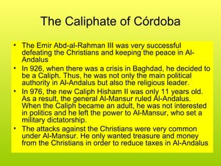The Caliphate of Córdoba
• The Emir Abd-al-Rahman III was very successful
defeating the Christians and keeping the peace in Al-
Andalus
• In 926, when there was a crisis in Baghdad, he decided to
be a Caliph. Thus, he was not only the main political
authority in Al-Andalus but also the religious leader.
• In 976, the new Caliph Hisham II was only 11 years old.
As a result, the general Al-Mansur ruled Al-Andalus.
When the Caliph became an adult, he was not interested
in politics and he left the power to Al-Mansur, who set a
military dictatorship.
• The attacks against the Christians were very common
under Al-Mansur. He only wanted treasure and money
from the Christians in order to reduce taxes in Al-Andalus
 