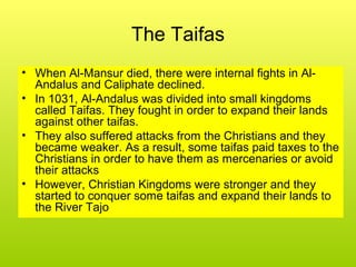 The Taifas
• When Al-Mansur died, there were internal fights in Al-
Andalus and Caliphate declined.
• In 1031, Al-Andalus was divided into small kingdoms
called Taifas. They fought in order to expand their lands
against other taifas.
• They also suffered attacks from the Christians and they
became weaker. As a result, some taifas paid taxes to the
Christians in order to have them as mercenaries or avoid
their attacks
• However, Christian Kingdoms were stronger and they
started to conquer some taifas and expand their lands to
the River Tajo
 