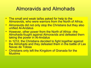 Almoravids and Almohads
• The small and weak taifas asked for help to the
Almoravids, who were warriors from the North of Africa.
• Almoravids did not only stop the Christians but they also
unified Al-Andalus
• However, other power from the North of Africa –the
Almohads-fought against Almoravids and defeated them
taking the power in Al-Andalus
• In 1212, the Christians decided to fight together against
the Almohads and they defeated them in the battle of Las
Navas de Tolosa
• Christians only left the Kingdom of Granada for the
Muslims
 