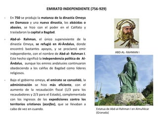 ABD-AL- RAHMAN I
EMIRATO INDEPENDIENTE (756-929)
- En 750 se produjo la matanza de la dinastía Omeya
en Damasco y una nueva dinastía, los abásidas o
abasíes, se hizo con el poder en el Califato y
trasladaron la capital a Bagdad.
- Abd-al- Rahman, el único superviviente de la
dinastía Omeya, se refugió en Al-Ándalus, donde
encontró bastantes apoyos, y se proclamó emir
independiente, con el nombre de Abd-al- Rahman I.
Este hecho significó la independencia política de Al-
Ándalus, aunque los emires andalusíes continuaron
obedeciendo a los califas de Bagdad como líderes
religiosos.
- Bajo el gobierno omeya, el emirato se consolidó, la
administración se hizo más eficiente, con el
aumento de la recaudación fiscal (1/3 para los
recaudadores y 2/3 para el Estado), complementada
con los ingresos de las expediciones contra los
territorios cristianos (aceifas), que se llevaban a
cabo de vez en cuando. Estatua de Abd-al-Rahman I en Almuñécar
(Granada)
 