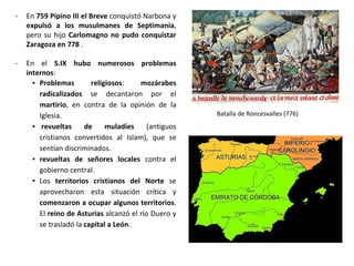 - En 759 Pipino III el Breve conquistó Narbona y
expulsó a los musulmanes de Septimania,
pero su hijo Carlomagno no pudo conquistar
Zaragoza en 778 .
- En el S.IX hubo numerosos problemas
internos:
▪ Problemas religiosos: mozárabes
radicalizados se decantaron por el
martirio, en contra de la opinión de la
Iglesia.
▪ revueltas de muladíes (antiguos
cristianos convertidos al Islam), que se
sentían discriminados.
▪ revueltas de señores locales contra el
gobierno central.
▪ Los territorios cristianos del Norte se
aprovecharon esta situación crítica y
comenzaron a ocupar algunos territorios.
El reino de Asturias alcanzó el río Duero y
se trasladó la capital a León.
Batalla de Roncesvalles (776)
 