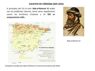 A principios del S.X el emir Abd-al-Rahman III acabó
con los problemas internos, lanzó varias expediciones
contra los territorios cristianos y en 929 se
autoproclamó califa.
CALIFATO DE CÓRDOBA (929-1031)
Abd-al-Rahman III
Campañas lanzadas por Abd-al-Rahman III contra los territorios del Norte
 
