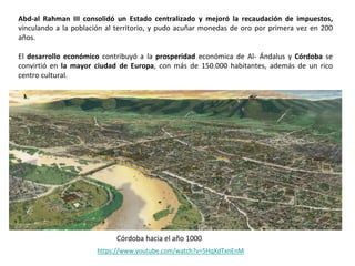 Abd-al Rahman III consolidó un Estado centralizado y mejoró la recaudación de impuestos,
vinculando a la población al territorio, y pudo acuñar monedas de oro por primera vez en 200
años.
El desarrollo económico contribuyó a la prosperidad económica de Al- Ándalus y Córdoba se
convirtió en la mayor ciudad de Europa, con más de 150.000 habitantes, además de un rico
centro cultural.
Córdoba hacia el año 1000
https://www.youtube.com/watch?v=5HqXdTxnEnM
 
