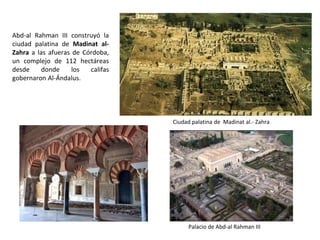 Ciudad palatina de Madinat al.- Zahra
Abd-al Rahman III construyó la
ciudad palatina de Madinat al-
Zahra a las afueras de Córdoba,
un complejo de 112 hectáreas
desde donde los califas
gobernaron Al-Ándalus.
Palacio de Abd-al Rahman III
 