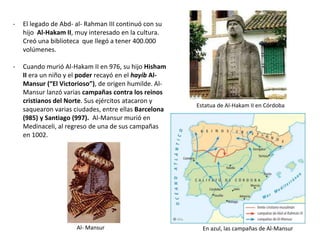 - El legado de Abd- al- Rahman III continuó con su
hijo Al-Hakam II, muy interesado en la cultura.
Creó una biblioteca que llegó a tener 400.000
volúmenes.
- Cuando murió Al-Hakam II en 976, su hijo Hisham
II era un niño y el poder recayó en el hayib Al-
Mansur (“El Victorioso”), de origen humilde. Al-
Mansur lanzó varias campañas contra los reinos
cristianos del Norte. Sus ejércitos atacaron y
saquearon varias ciudades, entre ellas Barcelona
(985) y Santiago (997). Al-Mansur murió en
Medinaceli, al regreso de una de sus campañas
en 1002.
Estatua de Al-Hakam II en Córdoba
Al- Mansur En azul, las campañas de Al-Mansur
 