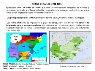 TAIFAS ÁRABES: Sevilla, Córdoba, Badajoz, Toledo y Zaragoza
TAIFAS BEREBERES: Málaga y Granada
TAIFAS ESLAVAS: Tortosa, Valencia, Játiva y Murcia.
REINOS DE TAIFAS (1031-1086)
Aparecieron unos 20 reinos de Taifas. Sus reyes se consideraban herederos del Califato y
continuaron teniendo a la figura del califa como referencia religiosa. Las fronteras de estos
reinos fueron imprecisas y constantemente cambiantes.
- Los principales reinos de taifas fueron los de Toledo, Sevilla, Valencia, Badajoz y Zaragoza.
- Los reinos cristianos les impusieron el pago de parias, pero éste no fue un periodo de
decadencia para el mundo musulmán. Los musulmanes continuaron siendo dueños de las
mejores tierras y en sus reinos se encontraban las ciudades más pobladas y con una cultura más
rica y sofisticada.
-
Dinastías reinantes en cada taifa
 