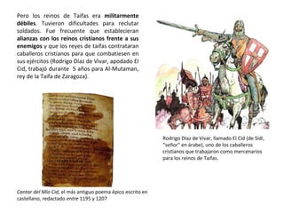 Pero los reinos de Taifas era militarmente
débiles. Tuvieron dificultades para reclutar
soldados. Fue frecuente que establecieran
alianzas con los reinos cristianos frente a sus
enemigos y que los reyes de taifas contrataran
caballeros cristianos para que combatiesen en
sus ejércitos (Rodrigo Díaz de Vivar, apodado El
Cid, trabajó durante 5 años para Al-Mutaman,
rey de la Taifa de Zaragoza).
Rodrigo Díaz de Vivar, llamado El Cid (de Sidi,
“señor” en árabe), uno de los caballeros
cristianos que trabajaron como mercenarios
para los reinos de Taifas.
Cantar del Mío Cid, el más antiguo poema épico escrito en
castellano, redactado entre 1195 y 1207
 