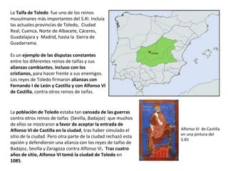La Taifa de Toledo fue uno de los reinos
musulmanes más importantes del S.XI. Incluía
las actuales provincias de Toledo, Ciudad
Real, Cuenca, Norte de Albacete, Cáceres,
Guadalajara y Madrid, hasta la Sierra de
Guadarrama.
Es un ejemplo de las disputas constantes
entre los diferentes reinos de taifas y sus
alianzas cambiantes, incluso con los
cristianos, para hacer frente a sus enemigos.
Los reyes de Toledo firmaron alianzas con
Fernando I de León y Castilla y con Alfonso VI
de Castilla, contra otros reinos de taifas.
La población de Toledo estaba tan cansada de las guerras
contra otros reinos de taifas (Sevilla, Badajoz) que muchos
de ellos se mostraron a favor de aceptar la entrada de
Alfonso VI de Castilla en la ciudad, tras haber simulado el
sitio de la ciudad. Pero otra parte de la ciudad rechazó esta
opción y defendieron una alianza con los reyes de taifas de
Badajoz, Sevilla y Zaragoza contra Alfonso VI. Tras cuatro
años de sitio, Alfonso VI tomó la ciudad de Toledo en
1085.
Alfonso VI de Castilla
en una pintura del
S.XII
 