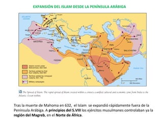 EXPANSIÓN DEL ISLAM DESDE LA PENÍNSULA ARÁBIGA
Tras la muerte de Mahoma en 632, el Islam se expandió rápidamente fuera de la
Península Arábiga. A principios del S.VIII los ejércitos musulmanes controlaban ya la
región del Magreb, en el Norte de África.
 