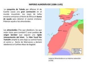 La conquista de Toledo por Alfonso VI de
Castilla causó una gran conmoción en el
mundo musulmán. Los reyes de taifas
enviaron emisarios al Norte de África en busca
de ayuda para detener el avance cristiano.
Pidieron ayuda a los almorávides.
IMPERIO ALMORÁVIDE (1086-1145)
Los almorávides (“los que obedecen, los que
están listos para combatir”) eran pueblos de
origen bereber que seguían una rígida
interpretación del Islam. Su líder Yusuf ibn
Tashufin amplió la zona bajo su control hasta
el centro y Norte de Marruecos y declaró
obediencia al Califato Abasí de Bagdad.
Imperio Almorávide en su máxima extensión
(1120)
 
