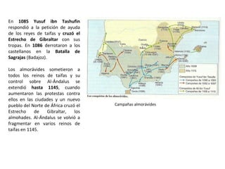 En 1085 Yusuf ibn Tashufin
respondió a la petición de ayuda
de los reyes de taifas y cruzó el
Estrecho de Gibraltar con sus
tropas. En 1086 derrotaron a los
castellanos en la Batalla de
Sagrajas (Badajoz).
Los almorávides sometieron a
todos los reinos de taifas y su
control sobre Al-Ándalus se
extendió hasta 1145, cuando
aumentaron las protestas contra
ellos en las ciudades y un nuevo
pueblo del Norte de África cruzó el
Estrecho de Gibraltar, los
almohades. Al-Ándalus se volvió a
fragmentar en varios reinos de
taifas en 1145.
Campañas almorávides
 