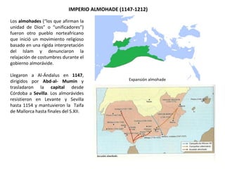 IMPERIO ALMOHADE (1147-1212)
Expansión almohade
Los almohades (“los que afirman la
unidad de Dios” o “unificadores”)
fueron otro pueblo norteafricano
que inició un movimiento religioso
basado en una rígida interpretación
del Islam y denunciaron la
relajación de costumbres durante el
gobierno almorávide.
Llegaron a Al-Ándalus en 1147,
dirigidos por Abd-al- Mumin y
trasladaron la capital desde
Córdoba a Sevilla. Los almorávides
resistieron en Levante y Sevilla
hasta 1154 y mantuvieron la Taifa
de Mallorca hasta finales del S.XII.
 