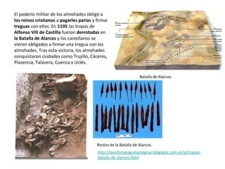 El poderío militar de los almohades obligó a
los reinos cristianos a pagarles parias y firmar
treguas con ellos. En 1195 las tropas de
Alfonso VIII de Castilla fueron derrotadas en
la Batalla de Alarcos y los castellanos se
vieron obligados a firmar una tregua con los
almohades. Tras esta victoria, los almohades
conquistaron ciudades como Trujillo, Cáceres,
Plasencia, Talavera, Cuenca y Uclés.
Batalla de Alarcos
http://lasultimasaguilasnegras.blogspot.com.es/p/mapas-
batalla-de-alarcos.html
Restos de la Batalla de Alarcos
 