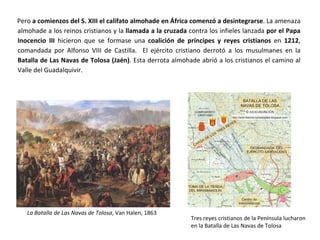 Pero a comienzos del S. XIII el califato almohade en África comenzó a desintegrarse. La amenaza
almohade a los reinos cristianos y la llamada a la cruzada contra los infieles lanzada por el Papa
Inocencio III hicieron que se formase una coalición de príncipes y reyes cristianos en 1212,
comandada por Alfonso VIII de Castilla. El ejército cristiano derrotó a los musulmanes en la
Batalla de Las Navas de Tolosa (Jaén). Esta derrota almohade abrió a los cristianos el camino al
Valle del Guadalquivir.
La Batalla de Las Navas de Tolosa, Van Halen, 1863
Tres reyes cristianos de la Península lucharon
en la Batalla de Las Navas de Tolosa
 