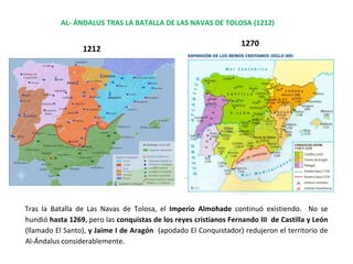 AL- ÁNDALUS TRAS LA BATALLA DE LAS NAVAS DE TOLOSA (1212)
1212
1270
Tras la Batalla de Las Navas de Tolosa, el Imperio Almohade continuó existiendo. No se
hundió hasta 1269, pero las conquistas de los reyes cristianos Fernando III de Castilla y León
(llamado El Santo), y Jaime I de Aragón (apodado El Conquistador) redujeron el territorio de
Al-Ándalus considerablemente.
 