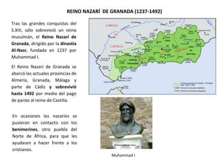 REINO NAZARÍ DE GRANADA (1237-1492)
Tras las grandes conquistas del
S.XIII, sólo sobrevivió un reino
musulmán, el Reino Nazarí de
Granada, dirigido por la dinastía
Al-Nasr, fundada en 1237 por
Muhammad I.
El Reino Nazarí de Granada se
abarcó las actuales provincias de
Almería, Granada, Málaga y
parte de Cádiz y sobrevivió
hasta 1492 por medio del pago
de parias al reino de Castilla.
En ocasiones los nazaríes se
pusieron en contacto con los
benimerines, otro pueblo del
Norte de África, para que les
ayudasen a hacer frente a los
cristianos.
Muhammad I
 