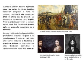 Cuando en 1482 los nazaríes dejaron de
pagar las parias, los Reyes Católicos
decidieron conquistar el reino. La
conquista concluyó 10 años después, en
1492. El último rey de Granada fue
Muhammad XII, conocido como Boabdil,
firmó la rendición del reino y se exilio en
Fez en 1493. Éste fue el final de ocho
siglos de presencia musulmana en la
Península.
Aunque inicialmente los Reyes Católicos
prometieron tolerancia religiosa a los
musulmanes de Granada, en 1502 todos
ellos fueron obligados a bautizarse o
abandonar el reino. La mayor parte de
ellos decidieron convertirse al
catolicismo, dando origen a los moriscos.
La rendición de Granada, Francisco Pradilla, 1882
Muhammad XII, conocido
como Boabdil, último rey
de Granada
Retrato de bodas de los Reyes
Católicos (1469)
 