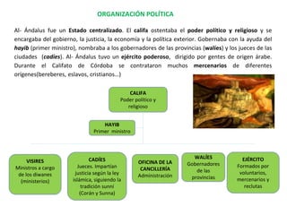CALIFA
Poder político y
religioso
HAYIB
Primer ministro
VISIRES
Ministros a cargo
de los diwanes
(ministerios)
CADÍES
Jueces. Impartían
justicia según la ley
islámica, siguiendo la
tradición sunní
(Corán y Sunna)
WALÍES
Gobernadores
de las
provincias
EJÉRCITO
Formados por
voluntarios,
mercenarios y
reclutas
OFICINA DE LA
CANCILLERÍA
Administración
Al- Ándalus fue un Estado centralizado. El califa ostentaba el poder político y religioso y se
encargaba del gobierno, la justicia, la economía y la política exterior. Gobernaba con la ayuda del
hayib (primer ministro), nombraba a los gobernadores de las provincias (walíes) y los jueces de las
ciudades (cadíes). Al- Ándalus tuvo un ejército poderoso, dirigido por gentes de origen árabe.
Durante el Califato de Córdoba se contrataron muchos mercenarios de diferentes
orígenes(bereberes, eslavos, cristianos…)
ORGANIZACIÓN POLÍTICA
 