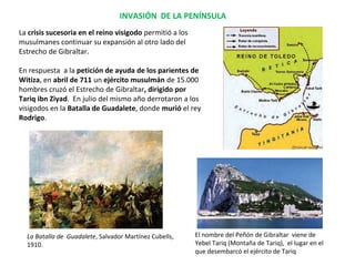 La crisis sucesoria en el reino visigodo permitió a los
musulmanes continuar su expansión al otro lado del
Estrecho de Gibraltar.
En respuesta a la petición de ayuda de los parientes de
Witiza, en abril de 711 un ejército musulmán de 15.000
hombres cruzó el Estrecho de Gibraltar, dirigido por
Tariq ibn Ziyad. En julio del mismo año derrotaron a los
visigodos en la Batalla de Guadalete, donde murió el rey
Rodrigo.
La Batalla de Guadalete, Salvador Martínez Cubells,
1910.
INVASIÓN DE LA PENÍNSULA
El nombre del Peñón de Gibraltar viene de
Yebel Tariq (Montaña de Tariq), el lugar en el
que desembarcó el ejército de Tariq
 