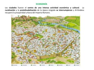 Las ciudades fueron el centro de una intensa actividad económica y cultural. La
ruralización y la protofeudalización de la época visigoda se interrumpieron y Al-Ándalus
recuperó la prosperidad urbana del Imperio Romano.
ECONOMÍA
 