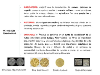 ACTIVIDADES
ECONÓMICAS
- AGRICULTURA: mejoró con la introducción de nuevos sistemas de
regadío, como acequias y norias, y nuevos cultivos, como berenjenas,
arroz, caña de azúcar, cítricos….La agricultura fue muy productiva y
orientada a los mercados urbanos.
- ARTESANÍA: alcanzó gran desarrollo y se abrieron muchos talleres en las
ciudades, donde se producían gran cantidad de productos para consumo
interno y exportación
- COMERCIO: Al- Ándalus se convirtió en un punto de intersección de las
rutas comerciales entre Europa, Asia y África. De África se importaban
oro, marfil y esclavos y se exportaban productos de lujo (tejidos de seda,
productos de cuero, papel…). Existió una importante circulación de
monedas (dinares de oro y dírhams de plata) y en periodos de
prosperidad económica la cantidad de metales preciosos en las monedas
se incrementó, como durante el Imperio Almohade
Dinar de Al-Hakam IIDírhams de Adb-al-Rahman III Doblón almohade Medio dírham nazarí
 