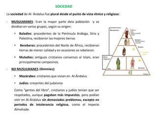 SOCIEDAD
- MUSULMANES: Eran la mayor parte dela población y se
dividían en varios grupos, según su origen:
• Baladíes: procedentes de la Península Arábiga, Siria y
Palestina, recibieron las mejores tierras
• Bereberes: procedentes del Norte de África, recibieron
tierras de menor calidad y en ocasiones se rebelaron.
• Muladíes: antiguos cristianos conversos al Islam, eran
principalmente campesinos.
- NO MUSULMANES (Dimmíes):
• Mozárabes: cristianos que vivían en Al-Ándalus
• Judíos: creyentes del judaísmo
Como “gentes del libro”, cristianos y judíos tenían que ser
respetados, aunque pagaban más impuestos, pero podían
vivir en Al-Ándalus sin demasiados problemas, excepto en
periodos de intolerancia religiosa, como el Imperio
Almohade.
La sociedad de Al- Ándalus fue plural desde el punto de vista étnico y religioso:
 