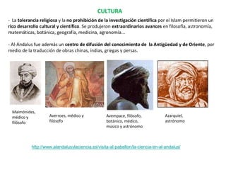 CULTURA
- La tolerancia religiosa y la no prohibición de la investigación científica por el Islam permitieron un
rico desarrollo cultural y científico. Se produjeron extraordinarios avances en filosofía, astronomía,
matemáticas, botánica, geografía, medicina, agronomía...
- Al-Ándalus fue además un centro de difusión del conocimiento de la Antigüedad y de Oriente, por
medio de la traducción de obras chinas, indias, griegas y persas.
Maimónides,
médico y
filósofo
Averroes, médico y
filósofo
Avempace, filósofo,
botánico, médico,
músico y astrónomo
Azarquiel,
astrónomo
http://www.alandalusylaciencia.es/visita-al-pabellon/la-ciencia-en-al-andalus/
 