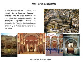 ARTE HISPANOMUSULMÁN
El arte desarrollado en Al-Ándalus, una
mezcla de la herencia visigoda y
romana con el arte islámico, se
denominó arte hispanomusulmán. Los
principales ejemplos fueron la
Mezquita de Córdoba, la Alhambra de
Granada y el Palacio de la Aljafería en
Zaragoza.
MEZQUITA DE CÓRDOBA
 